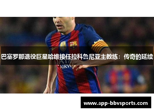 巴塞罗那退役巨星哈维接任拉科鲁尼亚主教练：传奇的延续